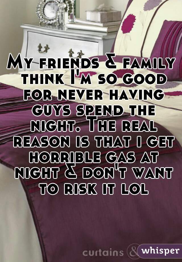 My friends & family think I'm so good for never having guys spend the night. The real reason is that i get horrible gas at night & don't want to risk it lol