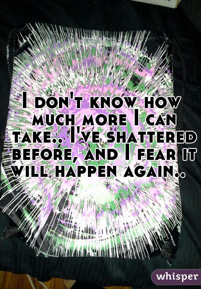 I don't know how much more I can take.. I've shattered before, and I fear it will happen again..  