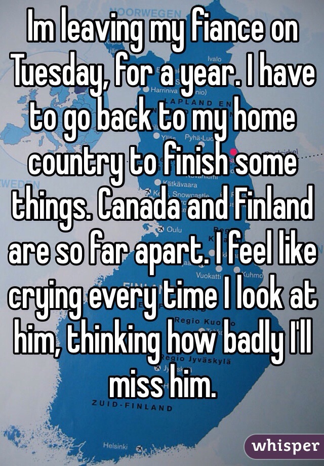 Im leaving my fiance on Tuesday, for a year. I have to go back to my home country to finish some things. Canada and Finland are so far apart. I feel like crying every time I look at him, thinking how badly I'll miss him.