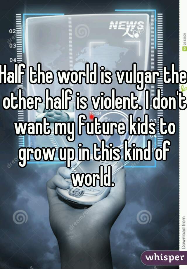 Half the world is vulgar the other half is violent. I don't want my future kids to grow up in this kind of world. 