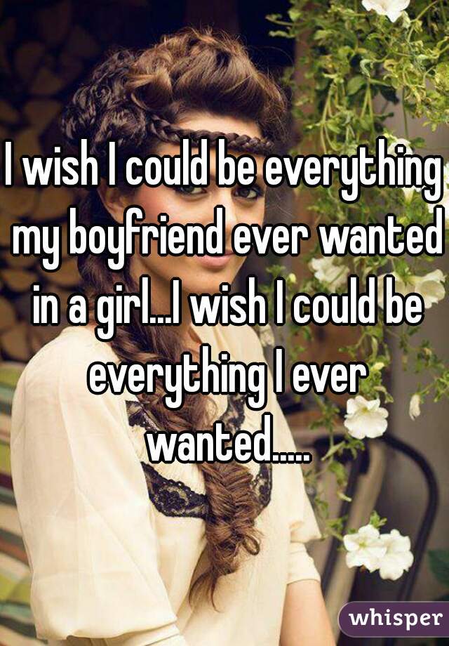 I wish I could be everything my boyfriend ever wanted in a girl...I wish I could be everything I ever wanted.....