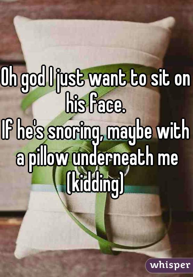 Oh god I just want to sit on his face. 
If he's snoring, maybe with a pillow underneath me (kidding) 