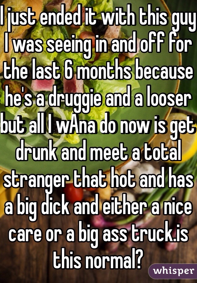I just ended it with this guy I was seeing in and off for the last 6 months because he's a druggie and a looser but all I wAna do now is get drunk and meet a total stranger that hot and has a big dick and either a nice care or a big ass truck.is this normal?