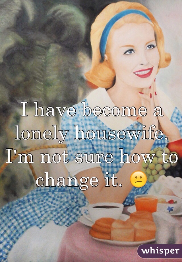 I have become a lonely housewife. I'm not sure how to change it. 😕