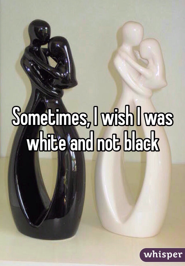 Sometimes, I wish I was white and not black 