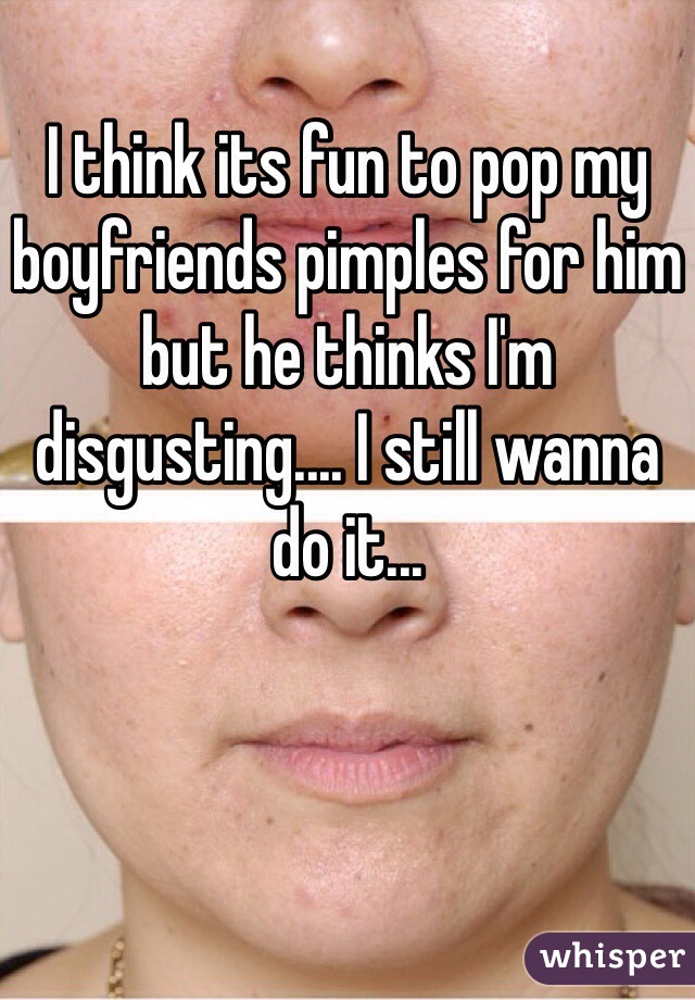 I think its fun to pop my boyfriends pimples for him but he thinks I'm disgusting.... I still wanna do it...  