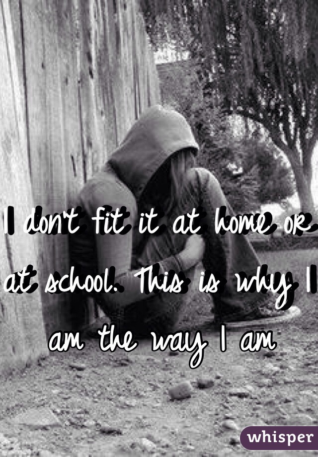 I don't fit it at home or at school. This is why I am the way I am