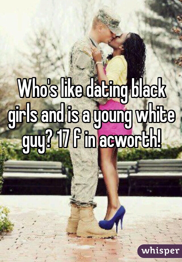Who's like dating black girls and is a young white guy? 17 f in acworth! 