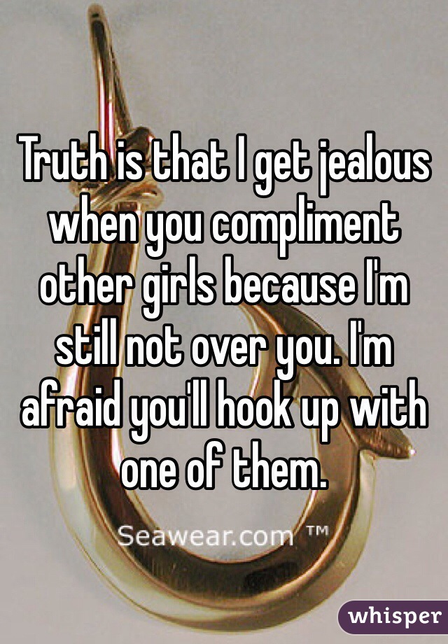 Truth is that I get jealous when you compliment other girls because I'm still not over you. I'm afraid you'll hook up with one of them.