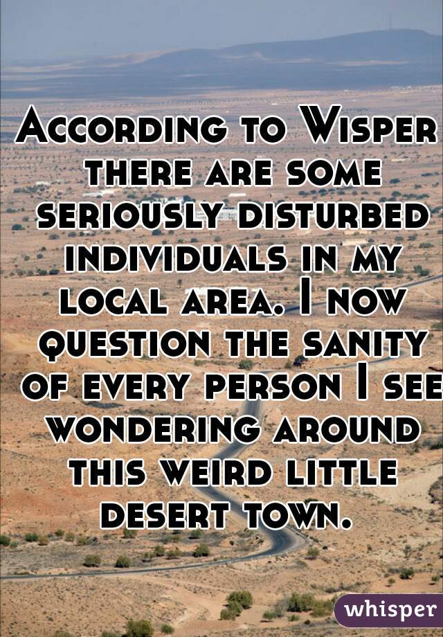 According to Wisper there are some seriously disturbed individuals in my local area. I now question the sanity of every person I see wondering around this weird little desert town. 