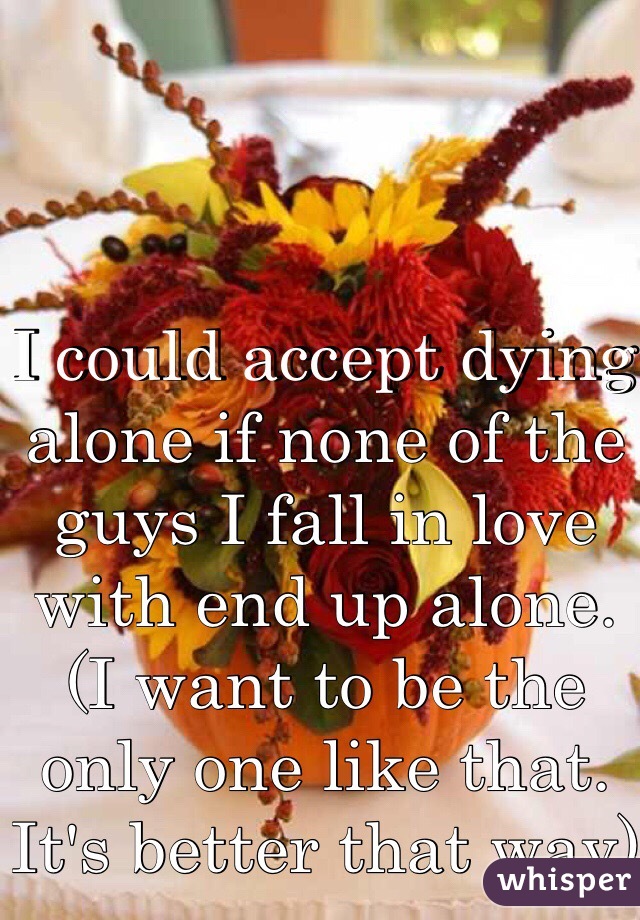 I could accept dying alone if none of the guys I fall in love with end up alone. (I want to be the only one like that. It's better that way)