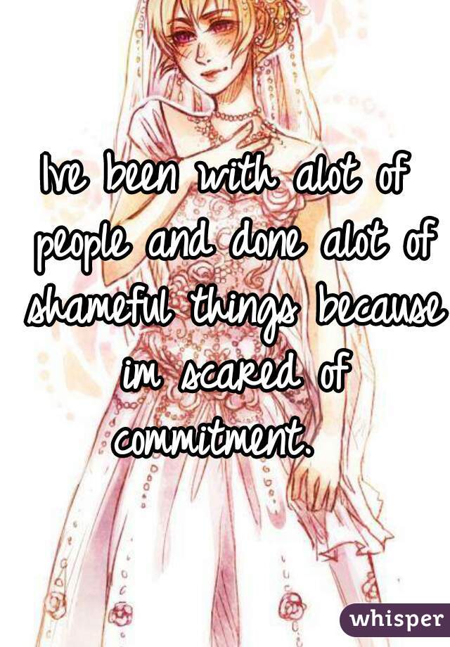 Ive been with alot of people and done alot of shameful things because im scared of commitment.  