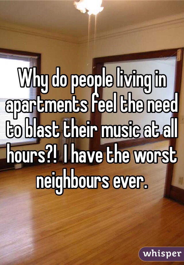Why do people living in apartments feel the need to blast their music at all hours?!  I have the worst neighbours ever.