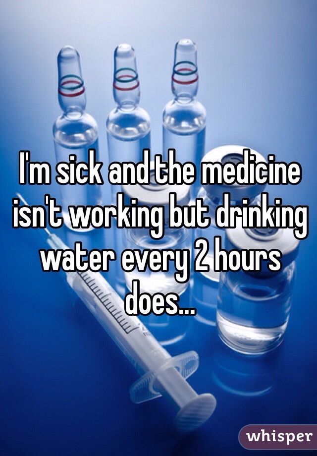 I'm sick and the medicine isn't working but drinking water every 2 hours does... 