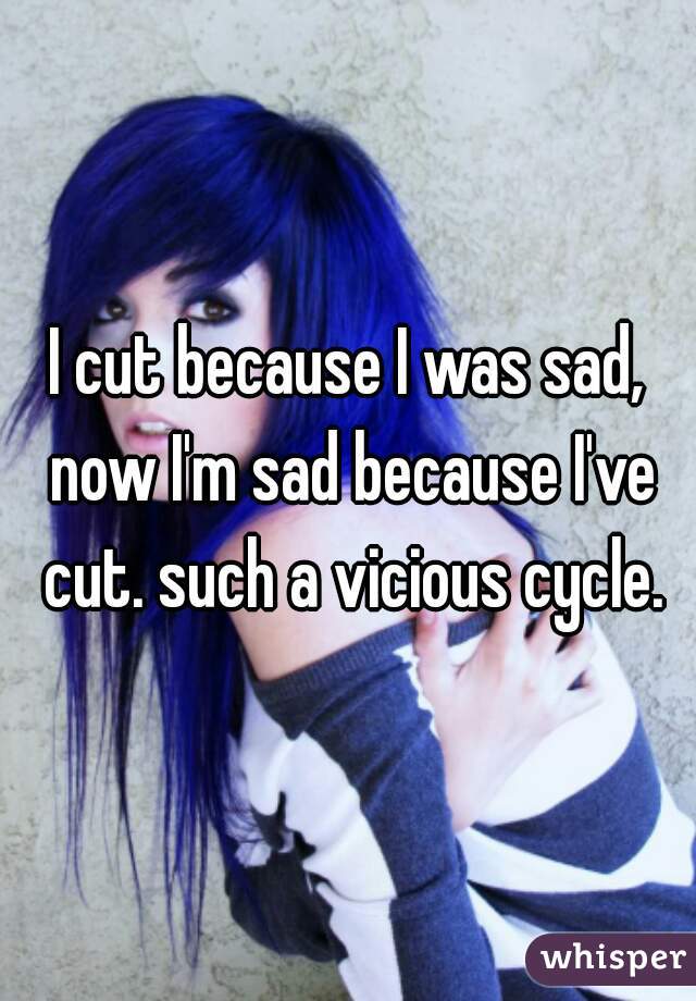 I cut because I was sad, now I'm sad because I've cut. such a vicious cycle.
