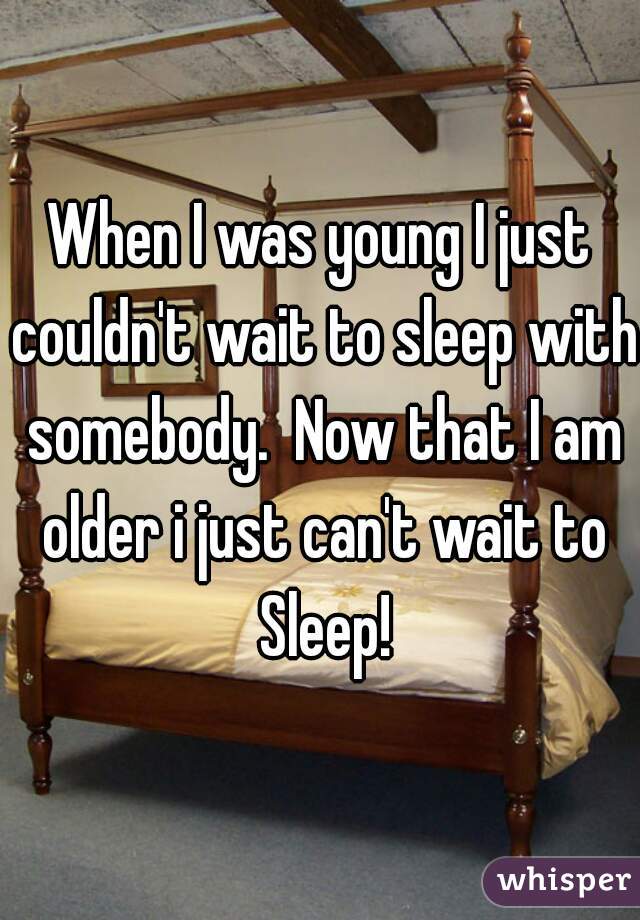 When I was young I just couldn't wait to sleep with somebody.  Now that I am older i just can't wait to Sleep!