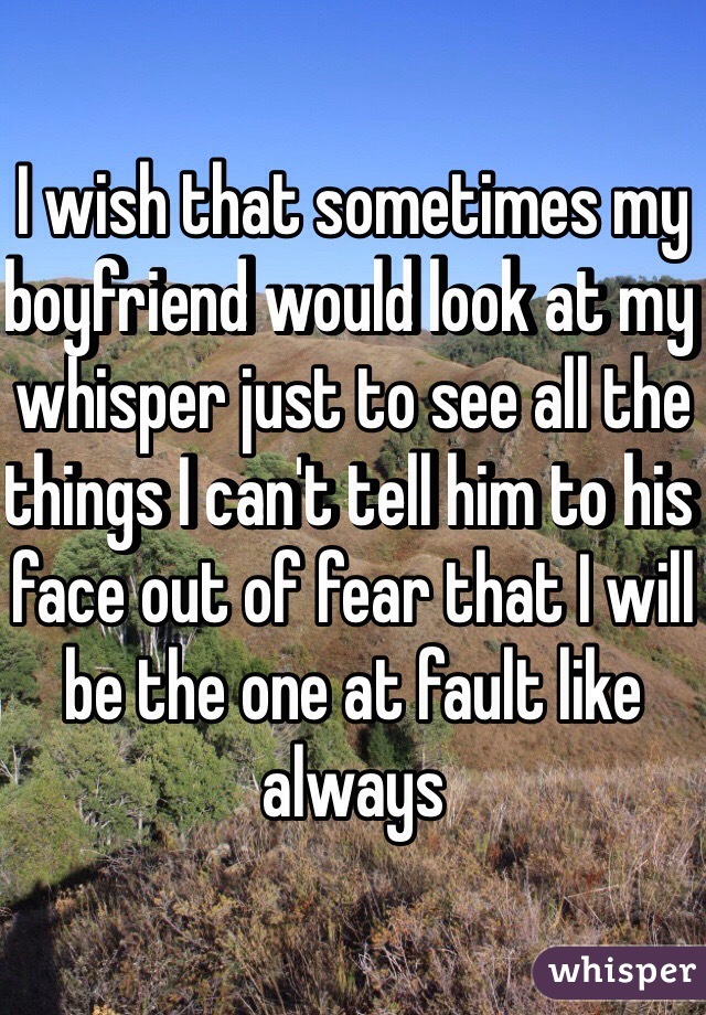 I wish that sometimes my boyfriend would look at my whisper just to see all the things I can't tell him to his face out of fear that I will be the one at fault like always