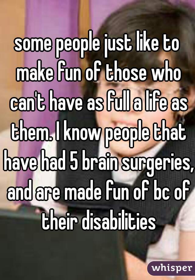 some people just like to make fun of those who can't have as full a life as them. I know people that have had 5 brain surgeries, and are made fun of bc of their disabilities