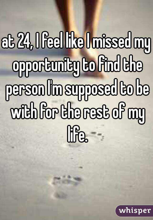 at 24, I feel like I missed my opportunity to find the person I'm supposed to be with for the rest of my life.