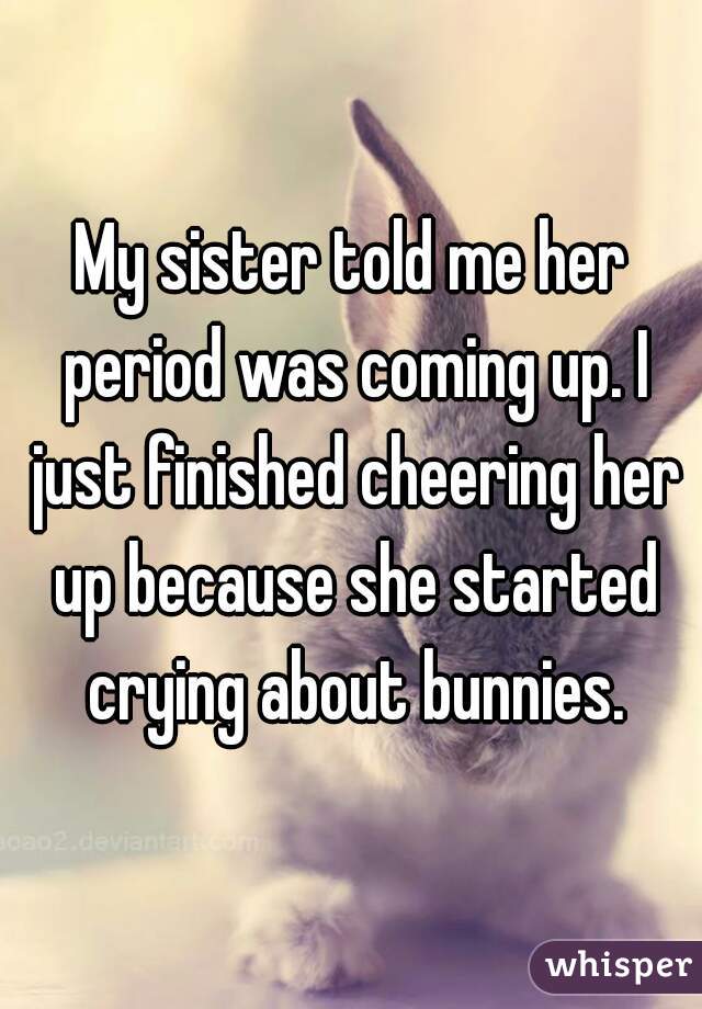 My sister told me her period was coming up. I just finished cheering her up because she started crying about bunnies.
