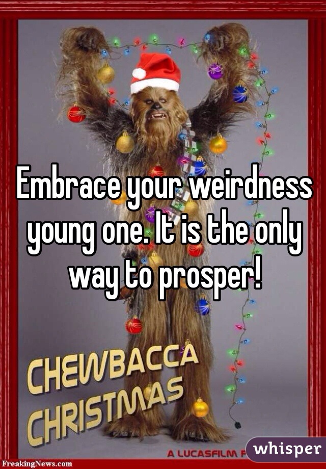 Embrace your weirdness young one. It is the only way to prosper! 