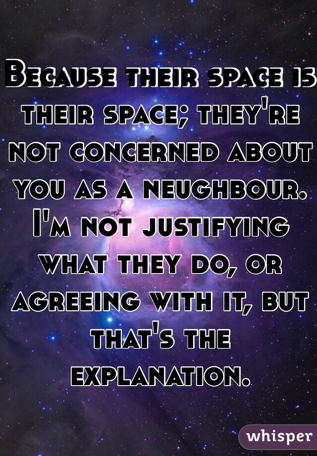 Because their space is their space; they're not concerned about you as a neughbour. I'm not justifying what they do, or agreeing with it, but that's the explanation.