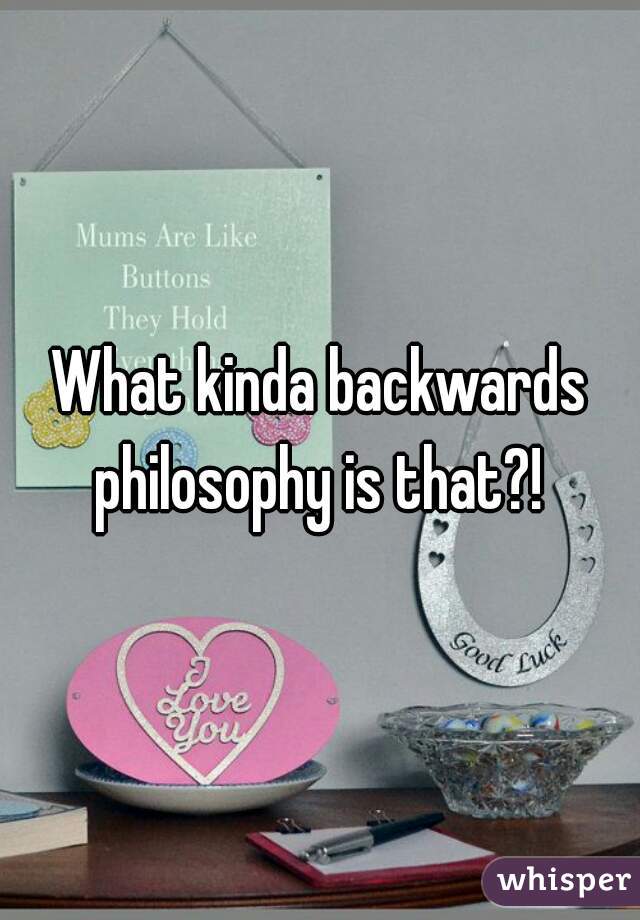 What kinda backwards philosophy is that?! 