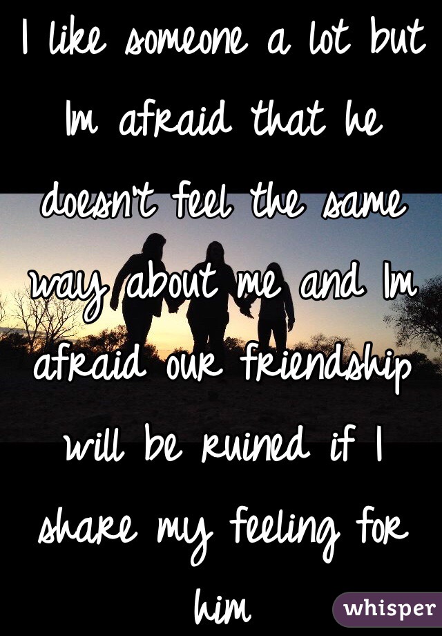 I like someone a lot but Im afraid that he doesn't feel the same way about me and Im afraid our friendship will be ruined if I share my feeling for him