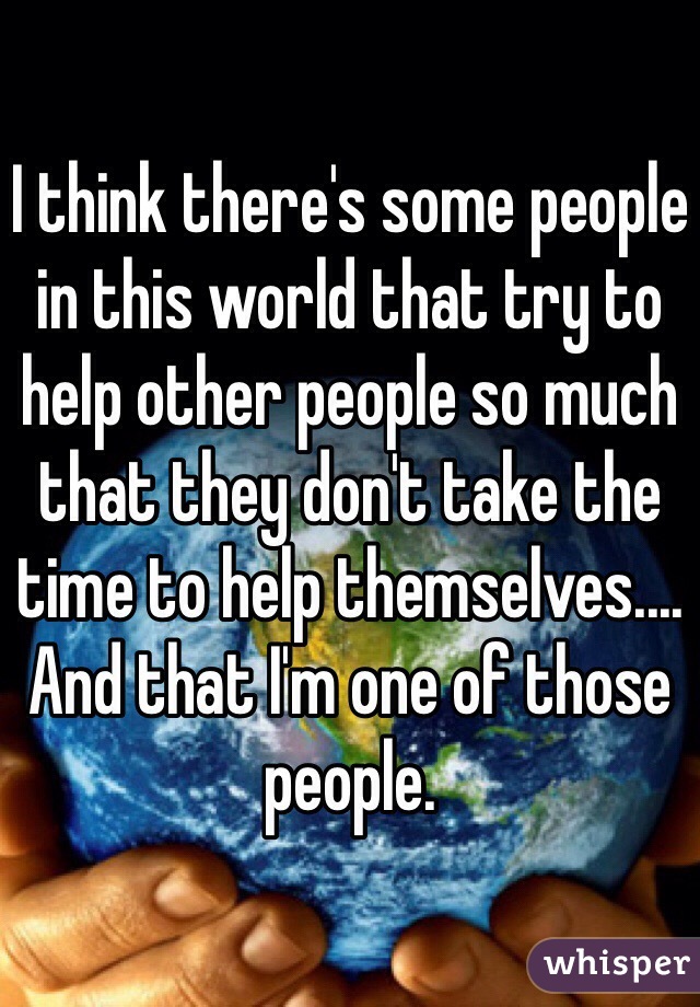 I think there's some people in this world that try to help other people so much that they don't take the time to help themselves.... And that I'm one of those people. 