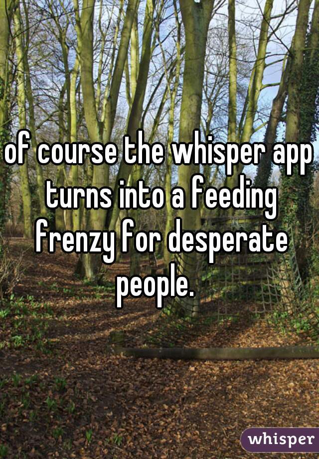 of course the whisper app turns into a feeding frenzy for desperate people.  