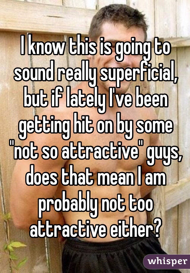 I know this is going to sound really superficial, but if lately I've been getting hit on by some "not so attractive" guys, does that mean I am probably not too attractive either? 