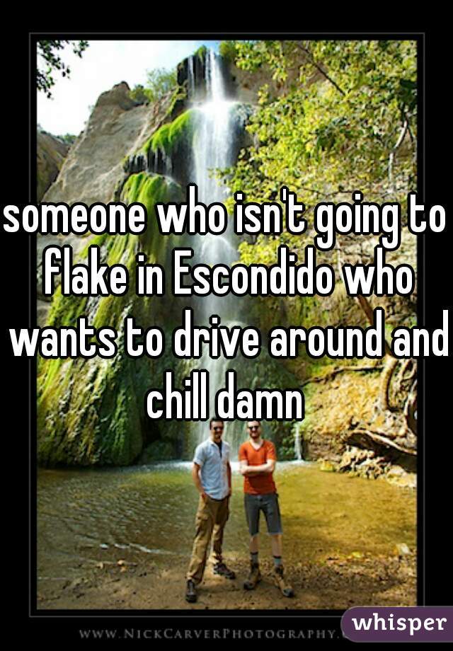 someone who isn't going to flake in Escondido who wants to drive around and chill damn 