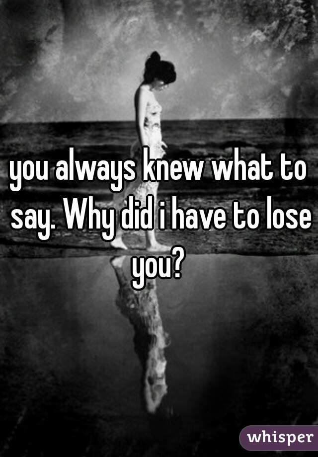 you always knew what to say. Why did i have to lose you? 