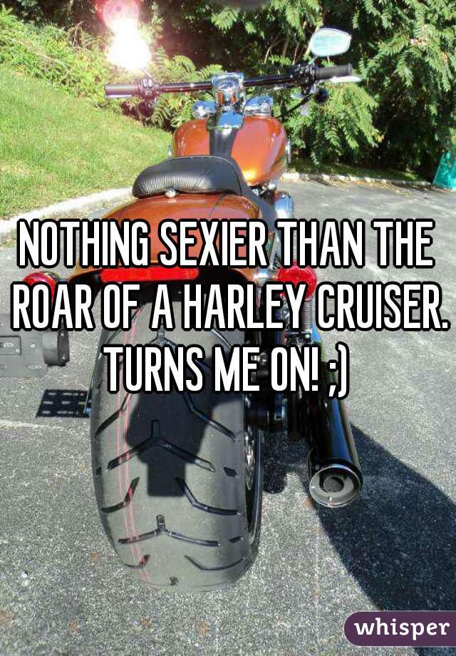 NOTHING SEXIER THAN THE ROAR OF A HARLEY CRUISER. TURNS ME ON! ;) 
