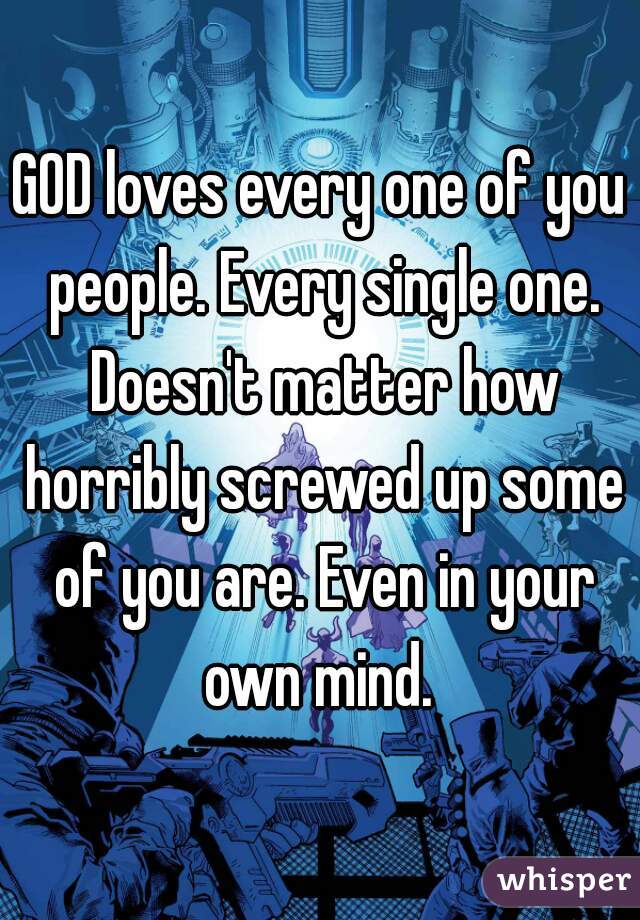 GOD loves every one of you people. Every single one. Doesn't matter how horribly screwed up some of you are. Even in your own mind. 