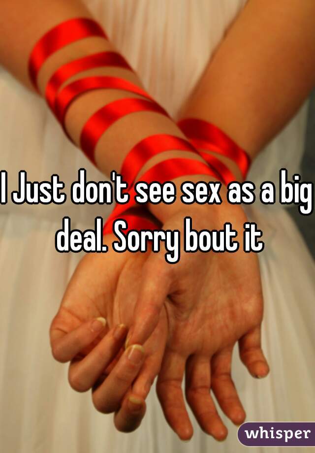 I Just don't see sex as a big deal. Sorry bout it