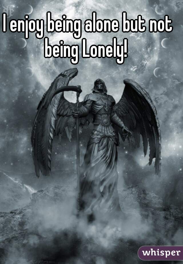 I enjoy being alone but not being Lonely!  