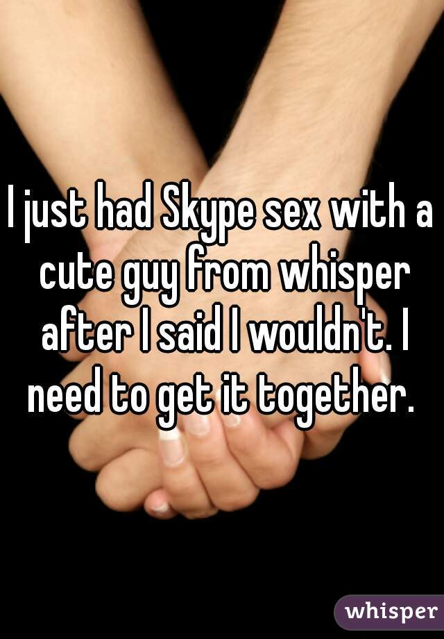 I just had Skype sex with a cute guy from whisper after I said I wouldn't. I need to get it together. 