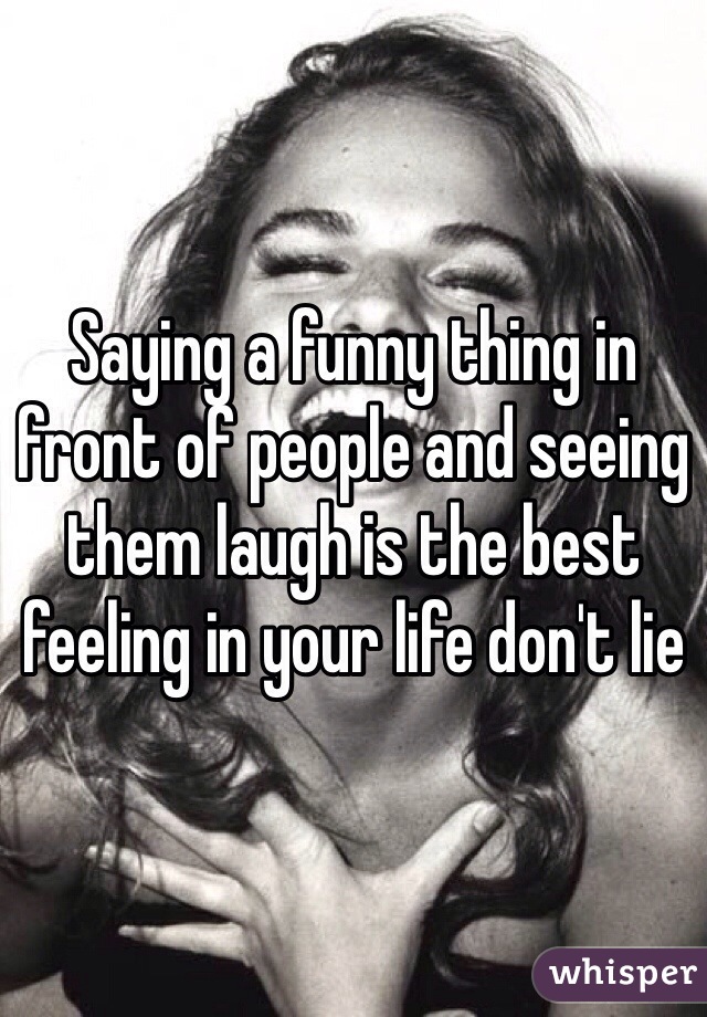 Saying a funny thing in front of people and seeing them laugh is the best feeling in your life don't lie