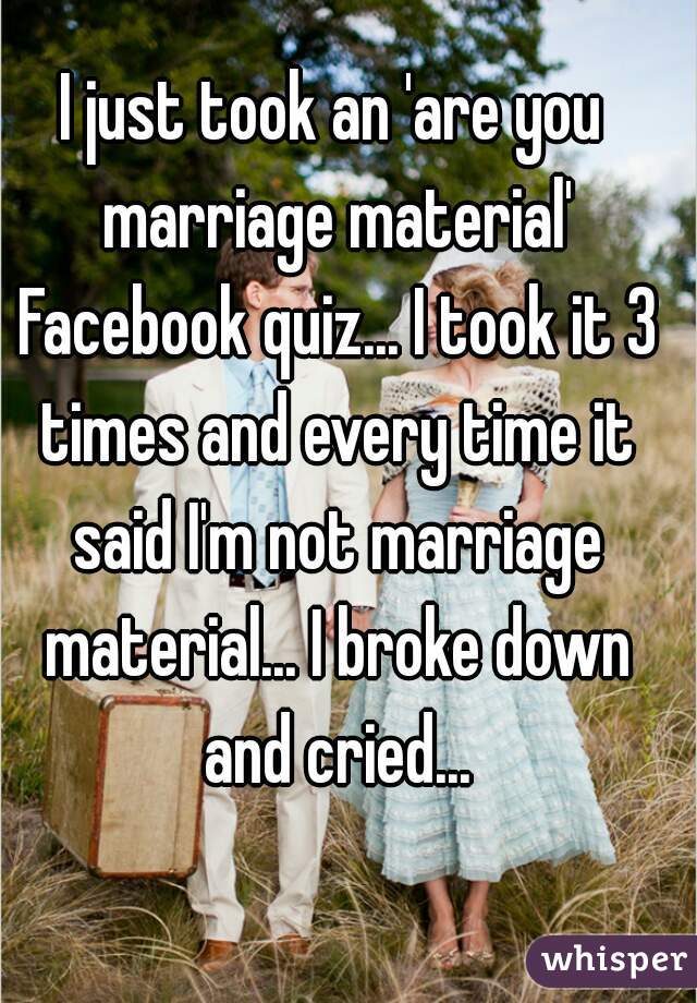 I just took an 'are you marriage material' Facebook quiz... I took it 3 times and every time it said I'm not marriage material... I broke down and cried...