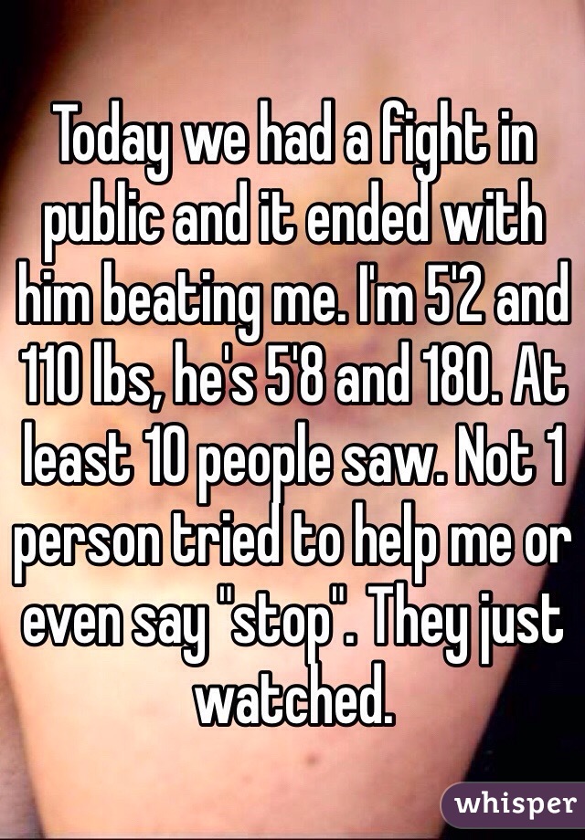 Today we had a fight in public and it ended with him beating me. I'm 5'2 and 110 lbs, he's 5'8 and 180. At least 10 people saw. Not 1 person tried to help me or even say "stop". They just watched. 
