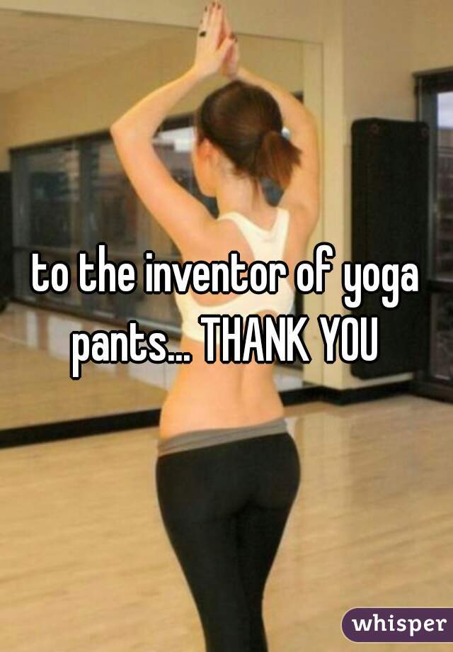 to the inventor of yoga pants... THANK YOU 