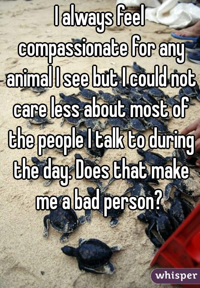 I always feel compassionate for any animal I see but I could not care less about most of the people I talk to during the day. Does that make me a bad person? 
