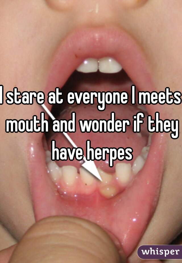 I stare at everyone I meets mouth and wonder if they have herpes