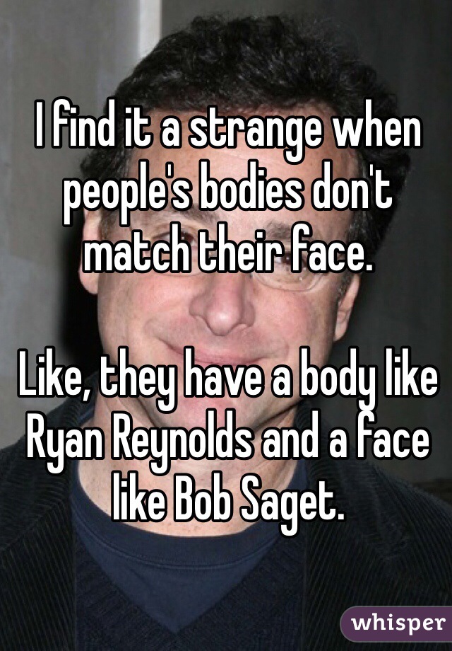 I find it a strange when people's bodies don't match their face. 

Like, they have a body like Ryan Reynolds and a face like Bob Saget. 