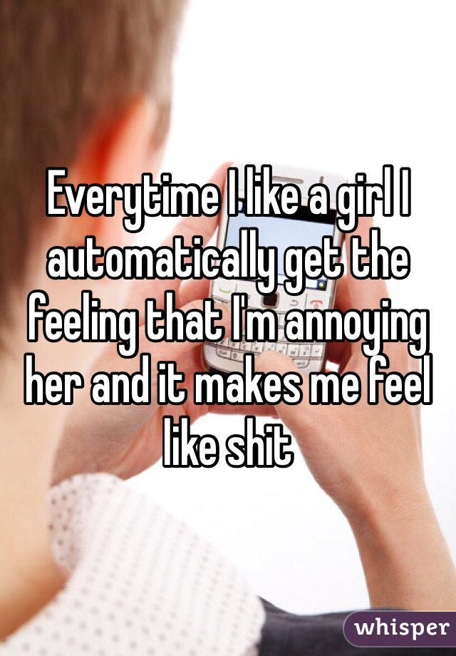 Everytime I like a girl I automatically get the feeling that I'm annoying her and it makes me feel like shit 