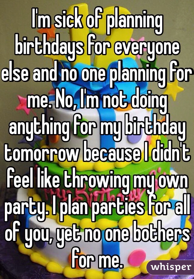 I'm sick of planning birthdays for everyone else and no one planning for me. No, I'm not doing anything for my birthday tomorrow because I didn't feel like throwing my own party. I plan parties for all of you, yet no one bothers for me. 