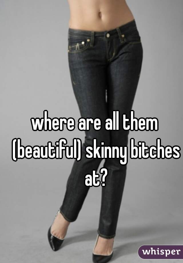 where are all them (beautiful) skinny bitches at?