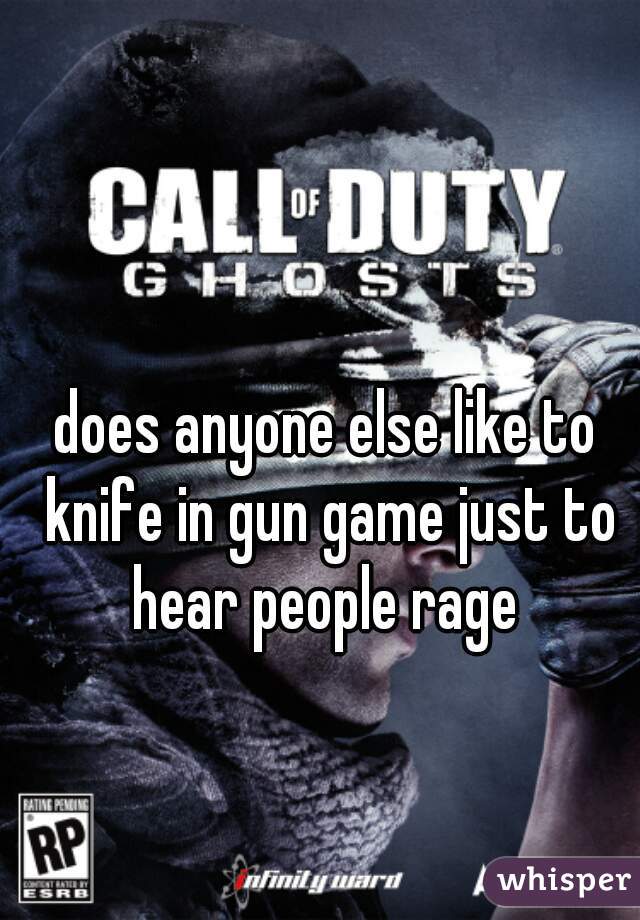 does anyone else like to knife in gun game just to hear people rage 