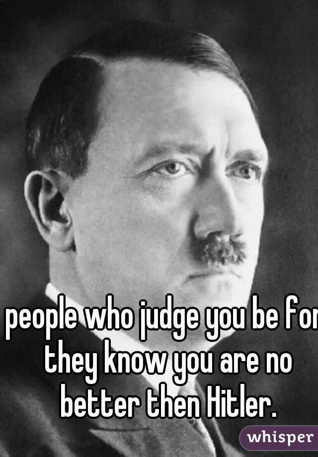 people who judge you be for they know you are no better then Hitler.